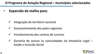 O Programa de Aviação Regional – municípios selecionados
12
• Expansão da malha para:
 Integração do território nacional
 Desenvolvimento dos polos regionais
 Fortalecimento dos centros de turismo
 Garantia de acesso às comunidades da Amazônia Legal –
Saúde e Inclusão Social
 