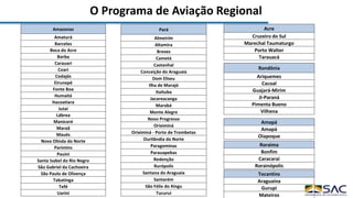 O Programa de Aviação Regional
Amazonas
Amaturá
Barcelos
Boca do Acre
Borba
Carauari
Coari
Codajás
Eirunepé
Fonte Boa
Humaitá
Itacoatiara
Jutaí
Lábrea
Manicoré
Maraã
Maués
Nova Olinda do Norte
Parintins
Pauini
Santa Isabel do Rio Negro
São Gabriel da Cachoeira
São Paulo de Olivença
Tabatinga
Tefé
Uarini
Amapá
Amapá
Oiapoque
Pará
Almeirim
Altamira
Breves
Cametá
Castanhal
Conceição do Araguaia
Dom Eliseu
Ilha de Marajó
Itaituba
Jacareacanga
Marabá
Monte Alegre
Novo Progresso
Oriximiná
Oriximiná - Porto de Trombetas
Ourilândia do Norte
Paragominas
Parauapebas
Redenção
Rurópolis
Santana do Araguaia
Santarém
São Félix do Xingu
Tucuruí
Rondônia
Ariquemes
Cacoal
Guajará-Mirim
Ji-Paraná
Pimenta Bueno
Vilhena
Roraima
Bonfim
Caracaraí
Rorainópolis
Tocantins
Araguaína
Gurupi
Mateiros
Acre
Cruzeiro do Sul
Marechal Taumaturgo
Porto Walter
Tarauacá
 