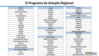 O Programa de Aviação Regional
Alagoas
Arapiraca
Maragogi
Bahia
Barreiras
Bom Jesus da Lapa
Cipó
Feira de Santana
Guanambi
Ibotirama
Ilhéus
Irecê
Itaberaba
Jacobina
Jequié
Lençóis
Maraú
Paulo Afonso
Porto Seguro
Santa Maria da Vitória
Santo Antonio de Jesus
Sento Sé
Teixeira de Freitas
Vitória da Conquista
Ceará
Aracati
Canindé
Crateús
Iguatu
Itapipoca
Jijoca de Jericoacoara
Juazeiro do Norte
Quixadá
Sobral
Maranhão
Bacabal
Balsas
Barra do Corda
Barreirinhas
Carolina
Caxias
Governador Nunes Freire
Imperatriz
Pinheiro
Santa Inês
São João dos Patos
Paraíba
Campina Grande
Monteiro
Patos
Pernambuco
Afogados da Ingazeira
Araripina
Arcoverde
Caruaru
Fernando de Noronha
Garanhuns
Petrolina
Salgueiro
Serra Talhada
Piauí
Bom Jesus
Corrente
Floriano
Parnaíba
Paulistana
Picos
São Raimundo Nonato
Rio Grande Do Norte
Caicó
Mossoró
Sergipe
Canindé De São Francisco
 