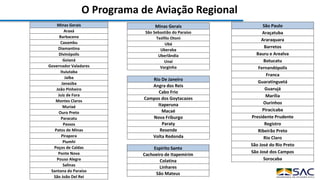 O Programa de Aviação Regional
Espírito Santo
Cachoeiro de Itapemirim
Colatina
Linhares
São Mateus
Minas Gerais
Araxá
Barbacena
Caxambu
Diamantina
Divinópolis
Goianá
Governador Valadares
Ituiutaba
Jaíba
Janaúba
João Pinheiro
Juiz de Fora
Montes Claros
Muriaé
Ouro Preto
Paracatu
Passos
Patos de Minas
Pirapora
Piumhi
Poços de Caldas
Ponte Nova
Pouso Alegre
Salinas
Santana do Paraíso
São João Del Rei
Rio De Janeiro
Angra dos Reis
Cabo Frio
Campos dos Goytacazes
Itaperuna
Macaé
Nova Friburgo
Paraty
Resende
Volta Redonda
São Paulo
Araçatuba
Araraquara
Barretos
Bauru e Arealva
Botucatu
Fernandópolis
Franca
Guaratinguetá
Guarujá
Marília
Ourinhos
Piracicaba
Presidente Prudente
Registro
Ribeirão Preto
Rio Claro
São José do Rio Preto
São José dos Campos
Sorocaba
Minas Gerais
São Sebastião do Paraíso
Teófilo Otoni
Ubá
Uberaba
Uberlândia
Unaí
Varginha
 