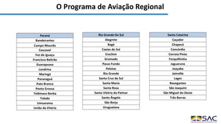O Programa de Aviação Regional
Paraná
Bandeirantes
Campo Mourão
Cascavel
Foz do Iguaçu
Francisco Beltrão
Guarapuava
Londrina
Maringá
Paranaguá
Pato Branco
Ponta Grossa
Telêmaco Borba
Toledo
Umuarama
União da Vitória
Rio Grande Do Sul
Alegrete
Bagé
Caxias do Sul
Erechim
Gramado
Passo Fundo
Pelotas
Rio Grande
Santa Cruz do Sul
Santa Maria
Santa Rosa
Santa Vitória do Palmar
Santo Ângelo
São Borja
Uruguaiana
Santa Catarina
Caçador
Chapecó
Concórdia
Correia Pinto
Forquilhinha
Jaguaruna
Joaçaba
Joinville
Lages
Navegantes
São Joaquim
São Miguel do Oeste
Três Barras
 