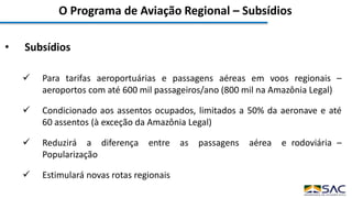 O Programa de Aviação Regional – Subsídios
• Subsídios
 Para tarifas aeroportuárias e passagens aéreas em voos regionais –
aeroportos com até 600 mil passageiros/ano (800 mil na Amazônia Legal)
 Condicionado aos assentos ocupados, limitados a 50% da aeronave e até
60 assentos (à exceção da Amazônia Legal)
 Reduzirá a diferença entre as passagens aérea e rodoviária –
Popularização
 Estimulará novas rotas regionais
 