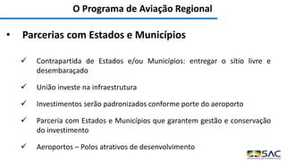 O Programa de Aviação Regional
• Parcerias com Estados e Municípios
 Contrapartida de Estados e/ou Municípios: entregar o sítio livre e
desembaraçado
 União investe na infraestrutura
 Investimentos serão padronizados conforme porte do aeroporto
 Parceria com Estados e Municípios que garantem gestão e conservação
do investimento
 Aeroportos – Polos atrativos de desenvolvimento
 