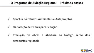 O Programa de Aviação Regional – Próximos passos
 Concluir os Estudos Ambientais e Anteprojetos
 Elaboração de Editais para licitação
 Execução de obras e abertura ao tráfego aéreo dos
aeroportos regionais
 