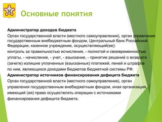 Основные понятия
Администратор доходов бюджета
Орган государственной власти (местного самоуправления), орган управления
государственным внебюджетным фондом, Центральный банк Российской
Федерации, казенное учреждение, осуществляющий(ее):
контроль за правильностью исчисления, - полнотой и своевременностью
уплаты, - начисление, - учет, - взыскание, - принятие решений о возврате
(зачете) излишне уплаченных (взысканных) платежей, пеней и штрафов
по ним, являющихся доходами бюджетов бюджетной системы РФ.
Администратор источников финансирования дефицита бюджета
Орган государственной власти (местного самоуправления), орган
управления государственным внебюджетным фондом, иная организация,
имеющий (ая) право осуществлять операции с источниками
финансирования дефицита бюджета.
 