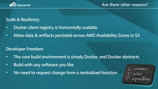Are there other reasons?
Scale & Resiliency
• Docker client registry is horizontally scalable
• Meta-data & artifacts persisted across AWS Availability Zones in S3
Developer Freedom
• The core build environment is simply Docker, and Docker abstracts
• Build with any software you like
• No need to request change from a centralised function
 