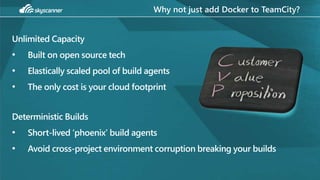 Why not just add Docker to TeamCity?
Unlimited Capacity
• Built on open source tech
• Elastically scaled pool of build agents
• The only cost is your cloud footprint
Deterministic Builds
• Short-lived ‘phoenix’ build agents
• Avoid cross-project environment corruption breaking your builds
 