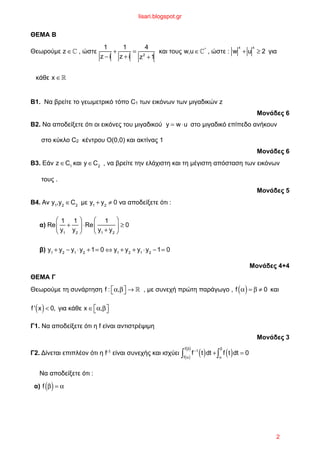 ΘΕΜΑ Β
Θεωρούµε z ∈! , ώστε
1
z − i
+
1
z + i
=
4
z2
+1
και τους w,u ∈!*
, ώστε : w
x
+ u
x
≥ 2 για
κάθε x ∈!
Β1. Να βρείτε το γεωµετρικό τόπο C1 των εικόνων των µιγαδικών z
Μονάδες 6
Β2. Να αποδείξετε ότι οι εικόνες του µιγαδικού y = w⋅u στο µιγαδικό επίπεδο ανήκουν
στο κύκλο C2 κέντρου Ο(0,0) και ακτίνας 1
Μονάδες 6
Β3. Εάν z ∈C1
και y ∈C2
, να βρείτε την ελάχιστη και τη µέγιστη απόσταση των εικόνων
τους .
Μονάδες 5
Β4. Αν y1
,y2
∈C2
µε y1
+ y2
≠ 0 να αποδείξετε ότι :
α) Re
1
y1
+
1
y2
⎛
⎝
⎜
⎞
⎠
⎟ ⋅Re
1
y1
+ y2
⎛
⎝
⎜
⎞
⎠
⎟ ≥ 0
β) y1
+ y2
− y1
⋅y2
+1= 0 ⇔ y1
+ y2
+ y1
⋅y2
−1= 0
Μονάδες 4+4
ΘΕΜΑ Γ
Θεωρούµε τη συνάρτηση f : α,β⎡⎣ ⎤⎦ → ! , µε συνεχή πρώτη παράγωγο , f α( )= β ≠ 0 και
f ' x( )< 0, για κάθε x ∈ α,β⎡⎣ ⎤⎦
Γ1. Να αποδείξετε ότι η f είναι αντιστρέψιµη
Μονάδες 3
Γ2. Δίνεται επιπλέον ότι η f-1 είναι συνεχής και ισχύει f−1
t( )dt +
f α( )
f β( )
∫ f t( )dt
α
β
∫ = 0
Να αποδείξετε ότι :
α) f β( )= α
lisari.blogspot.gr
2
 