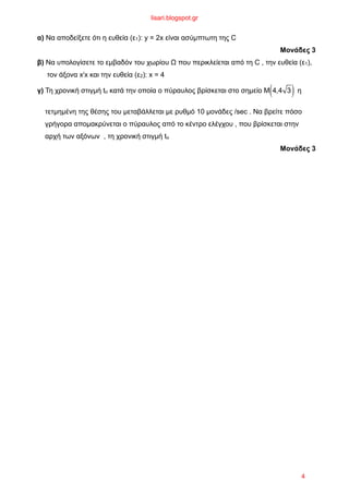 α) Να αποδείξετε ότι η ευθεία (ε1): y = 2x είναι ασύµπτωτη της C
Μονάδες 3
β) Να υπολογίσετε το εµβαδόν του χωρίου Ω που περικλείεται από τη C , την ευθεία (ε1),
τον άξονα x/x και την ευθεία (ε2): x = 4
γ) Τη χρονική στιγµή to κατά την οποία ο πύραυλος βρίσκεται στο σηµείο M 4,4 3( ) η
τετµηµένη της θέσης του µεταβάλλεται µε ρυθµό 10 µονάδες /sec . Nα βρείτε πόσο
γρήγορα αποµακρύνεται ο πύραυλος από το κέντρο ελέγχου , που βρίσκεται στην
αρχή των αξόνων , τη χρονική στιγµή to
Moνάδες 3
lisari.blogspot.gr
4
 