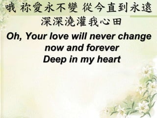 哦 祢愛永不變 從今直到永遠
深深澆灌我心田
Oh, Your love will never change
now and forever
Deep in my heart
 