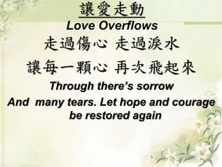 讓愛走動
Love Overflows
走過傷心 走過淚水
讓每一顆心 再次飛起來
Through there’s sorrow
And many tears. Let hope and courage
be restored again
 