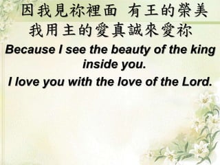因我見祢裡面 有王的榮美
我用主的愛真誠來愛祢
Because I see the beauty of the king
inside you.
I love you with the love of the Lord.
 