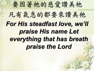 要因著祂的慈愛讚美祂
凡有氣息的都要來讚美祂
For His steadfast love, we’ll
praise His name Let
everything that has breath
praise the Lord
 
