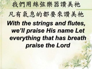 我們用絲弦樂器讚美祂
凡有氣息的都要來讚美祂
With the strings and flutes,
we’ll praise His name Let
everything that has breath
praise the Lord
 
