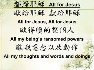 都歸耶穌 All for Jesus
獻給耶穌 獻給耶穌
All for Jesus, All for Jesus
獻得贖的整個人
All my being’s ransomed powers
獻我意念以及動作
All my thoughts and words and doings
 