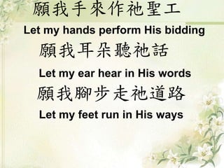 願我手來作祂聖工
Let my hands perform His bidding
願我耳朵聽祂話
Let my ear hear in His words
願我腳步走祂道路
Let my feet run in His ways
 