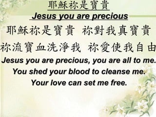耶穌祢是寶貴
Jesus you are precious
耶穌祢是寶貴 祢對我真寶貴
祢流寶血洗淨我 祢愛使我自由
Jesus you are precious, you are all to me.
You shed your blood to cleanse me.
Your love can set me free.
 