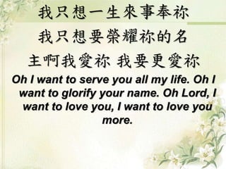 我只想一生來事奉祢
我只想要榮耀祢的名
主啊我愛祢 我要更愛祢
Oh I want to serve you all my life. Oh I
want to glorify your name. Oh Lord, I
want to love you, I want to love you
more.
 