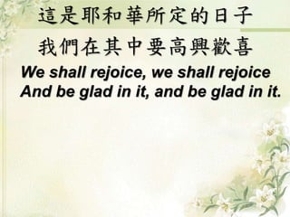 這是耶和華所定的日子
我們在其中要高興歡喜
We shall rejoice, we shall rejoice
And be glad in it, and be glad in it.
 