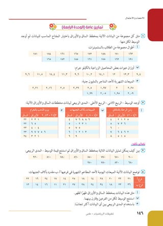 )‫الرابعة‬ ‫(الوحدة‬ ‫عامة‬ ‫تمارين‬
‫أوجد‬ ‫ثم‬ ‫للبيانات‬ ‫المناسب‬ ‫المفتاح‬ ‫باختيار‬ ‫واألوراق‬ ‫الساق‬ ‫بمخطط‬ ‫اآلتية‬ ‫البيانات‬ ‫من‬ ‫مجموعة‬ ‫كل‬ ‫مثل‬ 	‌
:‫منها‬ ‫لكل‬ ‫الوسيط‬
:‫بالسنتميترات‬ ‫الطالب‬ ‫من‬ ‫مجموعة‬ ‫أطوال‬ 	 ‫أ‬ 	
163170188172165161184181
191162175161185172165
:‫جرام‬ ‫بالكيلو‬ ‫الزراعية‬ ‫المحاصيل‬ ‫بعض‬ ‫عبوات‬ ‫أوزان‬ 	‫ب‬ 	
9٫413٫31214٫110٫29٫611٫314٫411٫59٫6
:‫جنية‬ ‫بالمليون‬ ‫المتاجر‬ ‫ألحد‬ ‫الشهرية‬ ‫المبيعات‬ 	‍‫ج‬ 	
2٫2521٫972٫52٫292٫52٫162٫21
2٫091٫952٫051٫99
:‫اآلتية‬ ‫واألوراق‬ ‫الساق‬ ‫مخططات‬ ‫لبيانات‬ ‫الربيعى‬ ‫المدى‬ - ‫األعلى‬ ‫الربيع‬ - ‫االدنى‬ ‫الربيع‬ - ‫الوسيط‬ ‫أوجد‬ 	‌
‫أ‬‫بالدقائق‬ ‫الرحلة‬ ‫زمن‬‫ب‬‫الجنيهات‬ ‫بآالف‬ ‫المبيعات‬‍‫ج‬‫بالجرام‬ ‫الذهب‬ ‫وزن‬
‫ األوراق‬ 42 = 4|2‫الساق‬‫ األوراق‬ 4٫7 = 4|7‫الساق‬‫ األوراق‬ 2٫43 = 24|3‫الساق‬
2 1 2 547 6 8 8 642 3 122
7 3 650 2 3 156 522
067 554 0 423
6 4 6 271 2 1 369 7 7 5 623
5 1 58963 2 124
:‫ناقد‬ ‫تفكير‬
:‫الربيعى‬ ‫المدى‬ - ‫الوسيط‬ ‫قيمة‬ ‫استنتج‬ ‫ثم‬ ‫واألوراق‬ ‫الساق‬ ‫بمخطط‬ ‫التالية‬ ‫البيانات‬ ‫تمثيل‬ ‫يمكن‬ ‫كيف‬ ‫بين‬ 	‌
900750770850860780810920
680820780950
:‫الجنيهات‬ ‫بآالف‬ ‫مقدره‬ ‫ب‬ ،C ‫فرعيها‬ ‫فى‬ ‫الشهيرة‬ ‫المطاعم‬ ‫ألحد‬ ‫اليومية‬ ‫المبيعات‬ ‫اآلتية‬ ‫البيانات‬ ‫توضح‬ 	‌
C ‫فرع‬213220281418251417241622
‫ب‬ ‫فرع‬362318342428272111161413
.‫لظهر‬ ‫ا‬ً‫ظهر‬ ‫واألوراق‬ ‫الساق‬ ‫بمخطط‬ ‫البيانات‬ ‫هذه‬ ‫مثل‬ 	 ‫أ‬ 	
.‫بينهما‬ ‫وقارن‬ ‫الفرعين‬ ‫من‬ ‫لكل‬ ‫الوسيط‬ ‫استنتج‬ 	‫ب‬ 	
.‫ا‬ ً‫تجانس‬ ‫أكثر‬ ‫البيانات‬ ‫أى‬ ‫بين‬ ‫الربيعى‬ ‫المدى‬ ‫باستخدام‬ 	‍‫ج‬ 	
‫علمى‬ - ‫الرياضيات‬ ‫تطبيقات‬
‫ءاصحالا‬ ‫لامتحالاو‬﻿
146
 