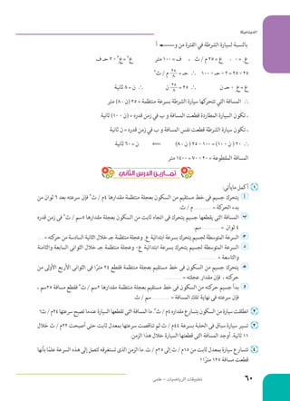‫أ‬ ‫و‬ ‫من‬ ‫الفترة‬ ‫في‬ ‫الشرطة‬ ‫لسيارة‬ ‫بالنسبة‬ 	
‫ف‬ ‫حـ‬ 2 +
0
2‫=ع‬ 2‫ع‬ 		‫متر‬ 100 = ‫ ، ف‬ ‫ث‬ / ‫م‬ 25 = ‫ ع‬, 0 = 0‫ع‬ 	
2‫ث‬ / ‫م‬ 25
8 = ‫حـ‬ ` 	100 * ‫حـ‬ * 2 = 25 * 25 	
‫ثانية‬ 8 = ‫ن‬ ` 	‫ن‬ 25
8 = 25 ` 	‫ن‬ ‫حـ‬ +
0
‫=ع‬ ‫ع‬ 	
‫متر‬ )8 - ‫(ن‬ 25 = ‫منتظمة‬ ‫بسرعة‬ ‫الشرطة‬ ‫سيارة‬ ‫كها‬‫تتحر‬ ‫التي‬ ‫المسافة‬ ` 	
‫ثانية‬ )10 + ‫(ن‬ = ‫قدره‬ ‫زمن‬ ‫في‬ ‫ب‬ ‫و‬ ‫المسافة‬ ‫قطعت‬ ‫المطاردة‬ ‫السيارة‬ ‫تكون‬ ، 	
‫ثانية‬ ‫ن‬ = ‫قدره‬ ‫زمن‬ ‫في‬ ‫ب‬ ‫و‬ ‫المسافة‬ ‫نفس‬ ‫قطعت‬ ‫الشرطة‬ ‫سيارة‬ ‫تكون‬ ، 	
‫ثانية‬ 60 = ‫  '  ن‬ )8 - ‫ن‬ ( 25 + 100 = )10 + ‫ن‬ ( 20 ` 	
‫متر‬ 1400 = 70 * 20 = ‫المقطوعة‬ ‫المسافة‬ 	
‫الثاني‬ ‫الدرس‬ ‫تمــــاريــن‬
:‫مايأتى‬ ‫أكمل‬ 	 ‌
‫من‬ ‫ثوان‬ 6 ‫بعد‬ ‫سرعته‬ ‫فإن‬ 2‫ث‬ / ‫4م‬ ‫مقدارها‬ ‫منتظمة‬ ‫بعجلة‬ ‫السكون‬ ‫من‬ ‫مستقيم‬ ‫خط‬ ‫فى‬ ‫جسيم‬ ‫	يتحرك‬ ‫أ‬ 	
.‫ث‬ / ‫م‬ .......................... = ‫كة‬‫الحر‬ ‫بدء‬
‫قدره‬ ‫زمن‬ ‫فى‬ 2‫ث‬ / ‫5سم‬ ‫مقدارها‬ ‫بعجلة‬ ‫السكون‬ ‫من‬ ‫ثابت‬ ‫اتجاه‬ ‫فى‬ ‫يتحرك‬ ‫جسيم‬ ‫يقطعها‬ ‫التى‬ ‫	المسافة‬‫ب‬ 	
.‫سم‬ .......................... = ‫ثوان‬ 4
.......... =‫كته‬‫حر‬‫من‬‫السادسة‬‫الثانية‬‫خالل‬‫جـ‬‫منتظمة‬‫وعجلة‬0‫ع‬‫ابتدائية‬‫بسرعة‬‫يتحرك‬‫لجسيم‬‫المتوسطة‬‫	السرعة‬‍‫ج‬ 	
‫والثامنة‬ ‫السابعة‬ ‫الثوانى‬ ‫خالل‬ ‫جـ‬ ‫منتظمة‬ ‫وعجلة‬ 0‫ع‬ ‫ابتدائية‬ ‫بسرعة‬ ‫يتحرك‬ ‫لجسيم‬ ‫المتوسطة‬ ‫	السرعة‬ ‫د‬ 	
.......................... = ‫والتاسعة‬
‫من‬ ‫لى‬‫و‬‫األ‬ ‫األربع‬ ‫الثوانى‬ ‫فى‬ ‫ا‬ً‫متر‬ 24 ‫فقطع‬ ‫منتظمة‬ ‫بعجلة‬ ‫مستقيم‬ ‫خط‬ ‫فى‬ ‫السكون‬ ‫من‬ ‫جسيم‬ ‫	يتحرك‬‍‫ه‬ 	
.......................... = ‫عجلته‬ ‫مقدار‬ ‫فإن‬ ، ‫كته‬‫حر‬
، ‫52سم‬ ‫مسافة‬ ‫فقطع‬ 2‫ث‬ / ‫2سم‬ ‫مقدارها‬ ‫منتظمة‬ ‫بعجلة‬ ‫مستقيم‬ ‫خط‬ ‫فى‬ ‫السكون‬ ‫من‬ ‫كته‬‫حر‬ ‫جسيم‬ ‫	بدأ‬ ‫و‬ 	
.‫ث‬ / ‫سم‬ .......................... = ‫المسافة‬ ‫تلك‬ ‫نهاية‬ ‫فى‬ ‫سرعته‬ ‫فإن‬
‫؟‬‫ث‬/‫42م‬‫سرعتها‬‫تصبح‬‫عندما‬‫السيارة‬‫تقطعها‬‫التى‬‫المسافة‬‫ما‬.2‫ث‬/‫4م‬‫مقداره‬‫بتسارع‬‫السكون‬‫من‬‫سيارة‬‫انطلقت‬ 	 ‌
‫خالل‬ ‫ث‬ / ‫22م‬ ‫أصبحت‬ ‫حتى‬ ‫ثابت‬ ‫بمعدل‬ ‫سرعتها‬ ‫تناقصت‬ ‫ثم‬ ‫ث‬ / ‫44م‬ ‫بسرعة‬ ‫الحلبة‬ ‫فى‬ ‫سباق‬ ‫سيارة‬ ‫تسير‬ 	 ‌
.‫الزمن‬ ‫هذا‬ ‫خالل‬ ‫السيارة‬ ‫قطعتها‬ ‫التى‬ ‫المسافة‬ ‫أوجد‬ .‫ثانية‬ 11
‫بأنها‬‫ا‬ً‫م‬‫عل‬‫السرعة‬‫هذه‬‫إلى‬‫لتصل‬‫تستغرقه‬‫الذى‬‫الزمن‬‫ما‬.‫ث‬/‫52م‬‫إلى‬‫ث‬/‫51م‬‫من‬‫ثابت‬‫بمعدل‬‫سيارة‬‫تتسارع‬ 	 ‌
‫؟‬ ‫ا‬ً‫متر‬ 125 ‫مسافة‬ ‫قطعت‬
‫علمى‬ - ‫الرياضيات‬ ‫تطبيقات‬
‫اكيمانيدلا‬ ﻿
60
 