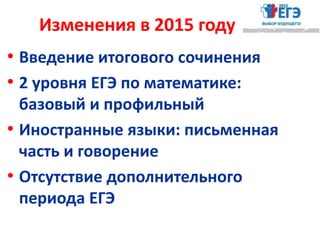 Изменения в 2015 году
• Введение итогового сочинения
• 2 уровня ЕГЭ по математике:
базовый и профильный
• Иностранные языки: письменная
часть и говорение
• Отсутствие дополнительного
периода ЕГЭ
 