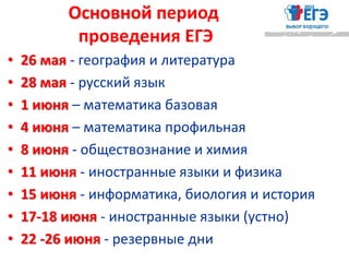 Основной период
проведения ЕГЭ
• 26 мая - география и литература
• 28 мая - русский язык
• 1 июня – математика базовая
• 4 июня – математика профильная
• 8 июня - обществознание и химия
• 11 июня - иностранные языки и физика
• 15 июня - информатика, биология и история
• 17-18 июня - иностранные языки (устно)
• 22 -26 июня - резервные дни
 