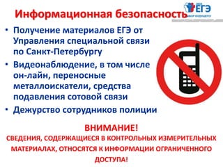 • Получение материалов ЕГЭ от
Управления специальной связи
по Санкт-Петербургу
• Видеонаблюдение, в том числе
он-лайн, переносные
металлоискатели, средства
подавления сотовой связи
• Дежурство сотрудников полиции
ВНИМАНИЕ!
CВЕДЕНИЯ, СОДЕРЖАЩИЕСЯ В КОНТРОЛЬНЫХ ИЗМЕРИТЕЛЬНЫХ
МАТЕРИАЛАХ, ОТНОСЯТСЯ К ИНФОРМАЦИИ ОГРАНИЧЕННОГО
ДОСТУПА!
Информационная безопасность
 