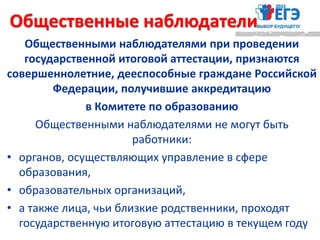 Общественными наблюдателями при проведении
государственной итоговой аттестации, признаются
совершеннолетние, дееспособные граждане Российской
Федерации, получившие аккредитацию
в Комитете по образованию
Общественными наблюдателями не могут быть
работники:
• органов, осуществляющих управление в сфере
образования,
• образовательных организаций,
• а также лица, чьи близкие родственники, проходят
государственную итоговую аттестацию в текущем году
Общественные наблюдатели
 