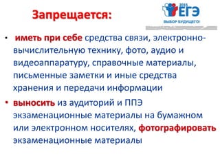 Запрещается:
• иметь при себе средства связи, электронно-
вычислительную технику, фото, аудио и
видеоаппаратуру, справочные материалы,
письменные заметки и иные средства
хранения и передачи информации
• выносить из аудиторий и ППЭ
экзаменационные материалы на бумажном
или электронном носителях, фотографировать
экзаменационные материалы
 