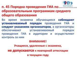 п. 45 Порядка проведения ГИА по
образовательным программам среднего
общего образования
Во время экзамена обучающиеся соблюдают
устанавливаемый порядок проведения ГИА и
следуют указаниям организаторов, а организаторы
обеспечивают устанавливаемый порядок
проведения ГИА в аудитории и осуществляют
контроль за ним
ВНИМАНИЕ!
Учащиеся, удаленные с экзамена,
не допускаются к повторной аттестации
в текущем году
 