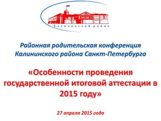 Районная родительская конференция
Калининского района Санкт-Петербурга
«Особенности проведения
государственной итоговой аттестации в
2015 году»
27 апреля 2015 года
 