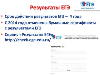 Результаты ЕГЭ
• Срок действия результатов ЕГЭ – 4 года
• С 2014 года отменены бумажные сертификаты
с результатами ЕГЭ
• Сервис «Результаты ЕГЭ»
http://check.ege.edu.ru/
 