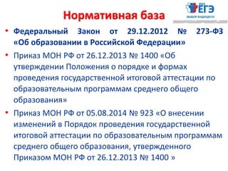 Нормативная база
• Федеральный Закон от 29.12.2012 № 273-ФЗ
«Об образовании в Российской Федерации»
• Приказ МОН РФ от 26.12.2013 № 1400 «Об
утверждении Положения о порядке и формах
проведения государственной итоговой аттестации по
образовательным программам среднего общего
образования»
• Приказ МОН РФ от 05.08.2014 № 923 «О внесении
изменений в Порядок проведения государственной
итоговой аттестации по образовательным программам
среднего общего образования, утвержденного
Приказом МОН РФ от 26.12.2013 № 1400 »
 