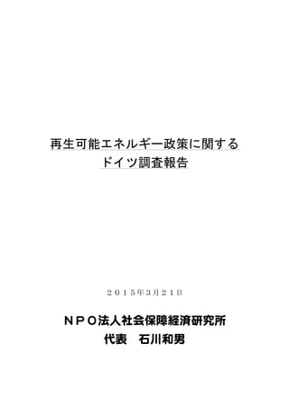 再生可能エネルギー政策に関する	
 
ドイツ調査報告	
 
	
 
	
 
	
 
	
 
	
 
	
 
２０１５年３月２１日
ＮＰＯ法人社会保障経済研究所  
代表   石川和男  
	
  	
 
 