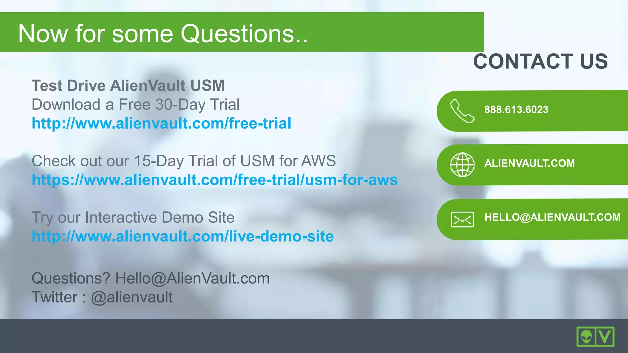 888.613.6023
ALIENVAULT.COM
CONTACT US
HELLO@ALIENVAULT.COM
Now for some Questions..
Questions? Hello@AlienVault.com
Twitter : @alienvault
Test Drive AlienVault USM
Download a Free 30-Day Trial
http://www.alienvault.com/free-trial
Check out our 15-Day Trial of USM for AWS
https://www.alienvault.com/free-trial/usm-for-aws
Try our Interactive Demo Site
http://www.alienvault.com/live-demo-site
 