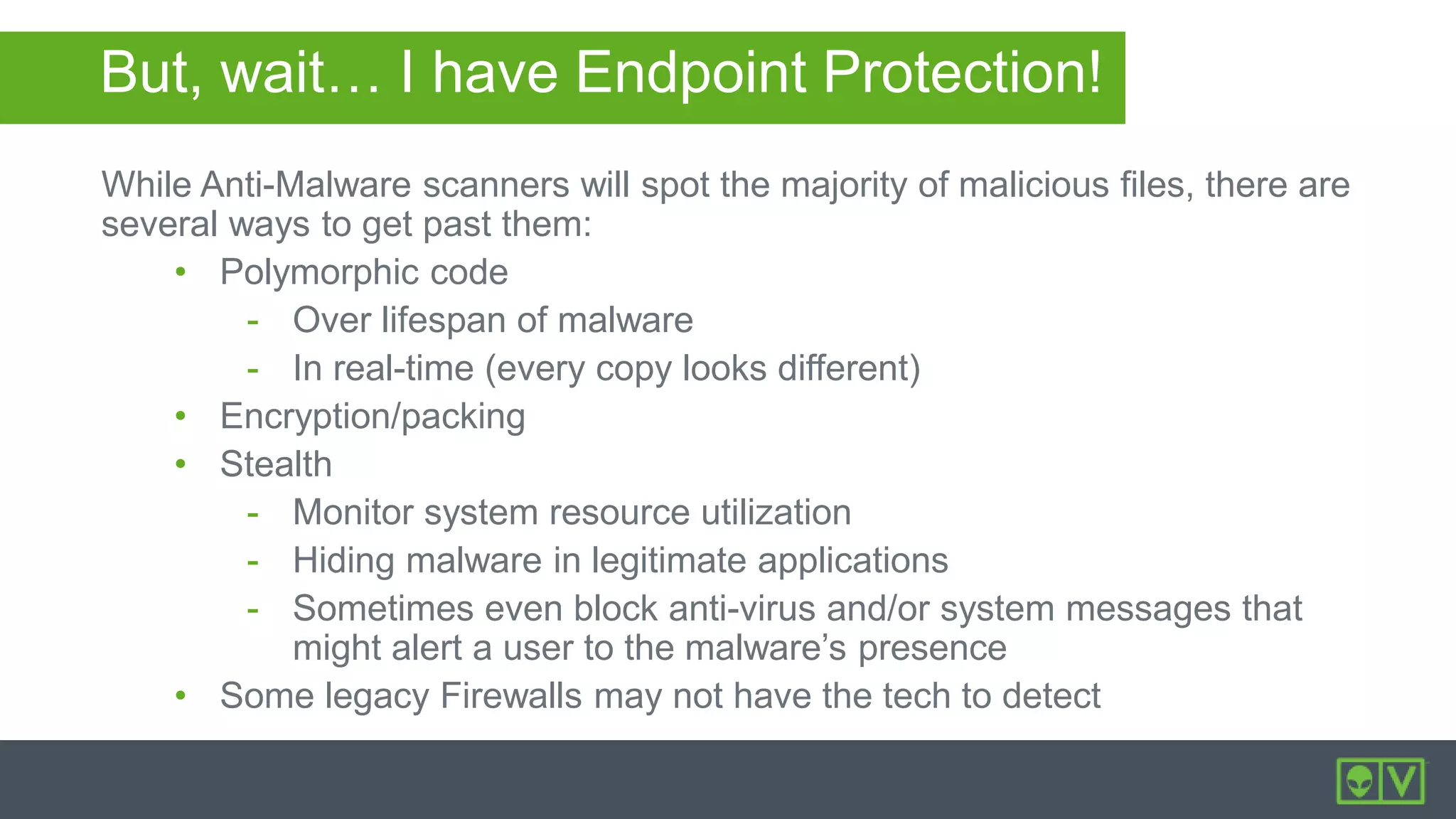 But, wait… I have Endpoint Protection!
While Anti-Malware scanners will spot the majority of malicious files, there are
several ways to get past them:
• Polymorphic code
- Over lifespan of malware
- In real-time (every copy looks different)
• Encryption/packing
• Stealth
- Monitor system resource utilization
- Hiding malware in legitimate applications
- Sometimes even block anti-virus and/or system messages that
might alert a user to the malware’s presence
• Some legacy Firewalls may not have the tech to detect
 