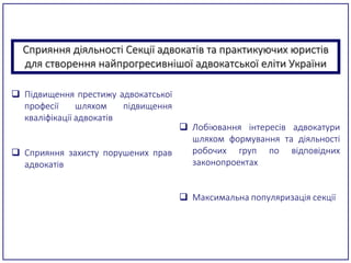 Сприяння діяльності Секції адвокатів та практикуючих юристів
для створення найпрогресивнішої адвокатської еліти України
 Підвищення престижу адвокатської
професії шляхом підвищення
кваліфікації адвокатів
 Сприяння захисту порушених прав
адвокатів
 Лобіювання інтересів адвокатури
шляхом формування та діяльності
робочих груп по відповідних
законопроектах
 Максимальна популяризація секції
 