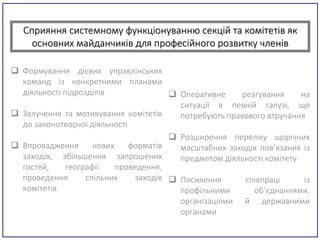 Сприяння системному функціонуванню секцій та комітетів як
основних майданчиків для професійного розвитку членів
 Формування дієвих управлінських
команд із конкретними планами
діяльності підрозділів
 Залучення та мотивування комітетів
до законотворчої діяльності
 Впровадження нових форматів
заходів, збільшення запрошених
гостей, географії проведення,
проведення спільних заходів
комітетів
 Оперативне реагування на
ситуації в певній галузі, що
потребують правового втручання
 Розширення переліку щорічних
масштабних заходів пов’язаних із
предметом діяльності комітету
 Посилення співпраці із
профільними об’єднаннями,
організаціями й державними
органами
 