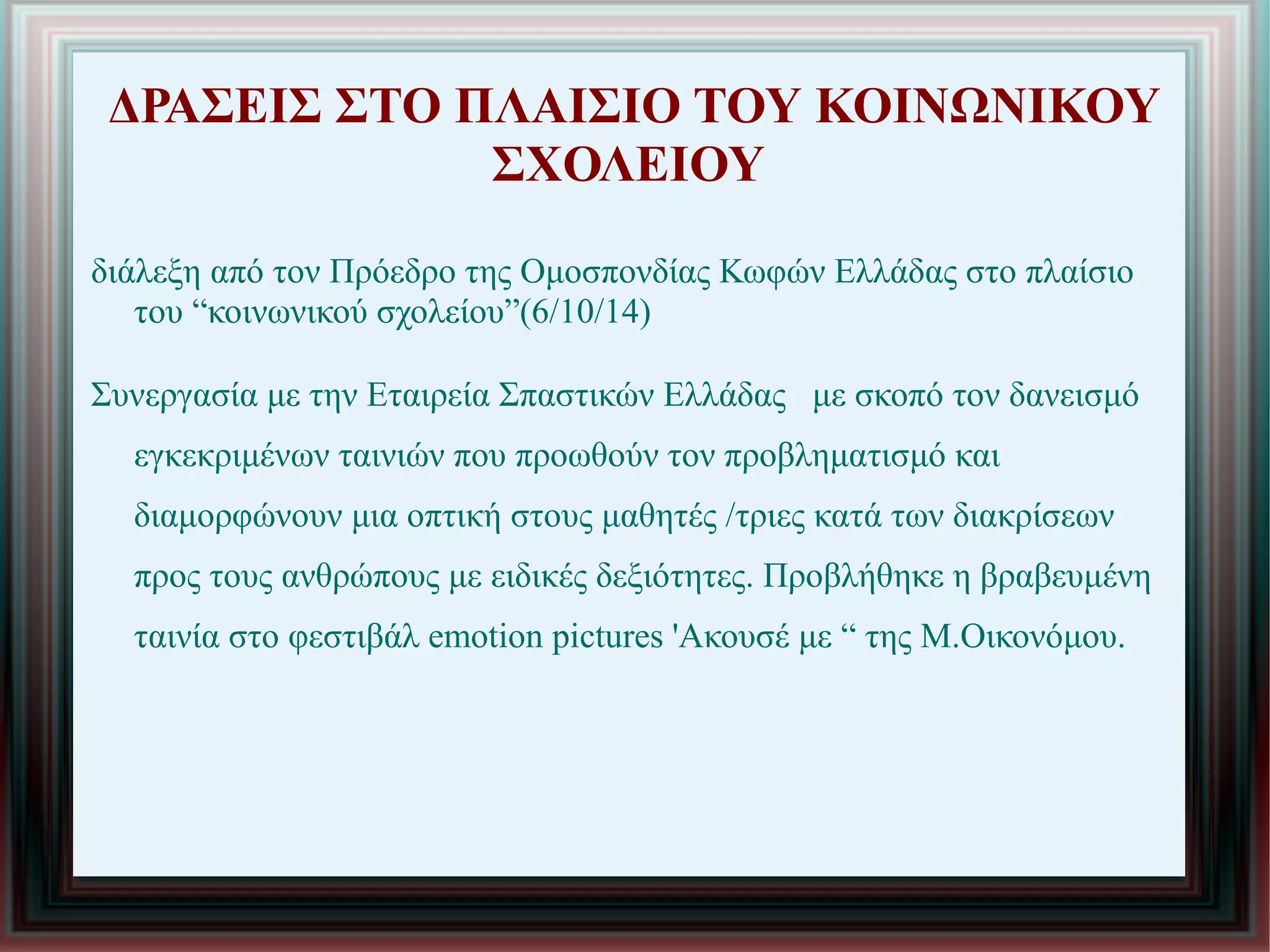 ΔΡΑΣΕΙΣ ΣΤΟ ΠΛΑΙΣΙΟ ΤΟΥ ΚΟΙΝΩΝΙΚΟΥ
ΣΧΟΛΕΙΟΥ
διάλεξη από τον Πρόεδρο της Ομοσπονδίας Κωφών Ελλάδας στο πλαίσιο
του “κοινωνικού σχολείου”(6/10/14)
Συνεργασία με την Εταιρεία Σπαστικών Ελλάδας με σκοπό τον δανεισμό
εγκεκριμένων ταινιών που προωθούν τον προβληματισμό και
διαμορφώνουν μια οπτική στους μαθητές /τριες κατά των διακρίσεων
προς τους ανθρώπους με ειδικές δεξιότητες. Προβλήθηκε η βραβευμένη
ταινία στο φεστιβάλ emotion pictures 'Ακουσέ με “ της Μ.Οικονόμου.
 