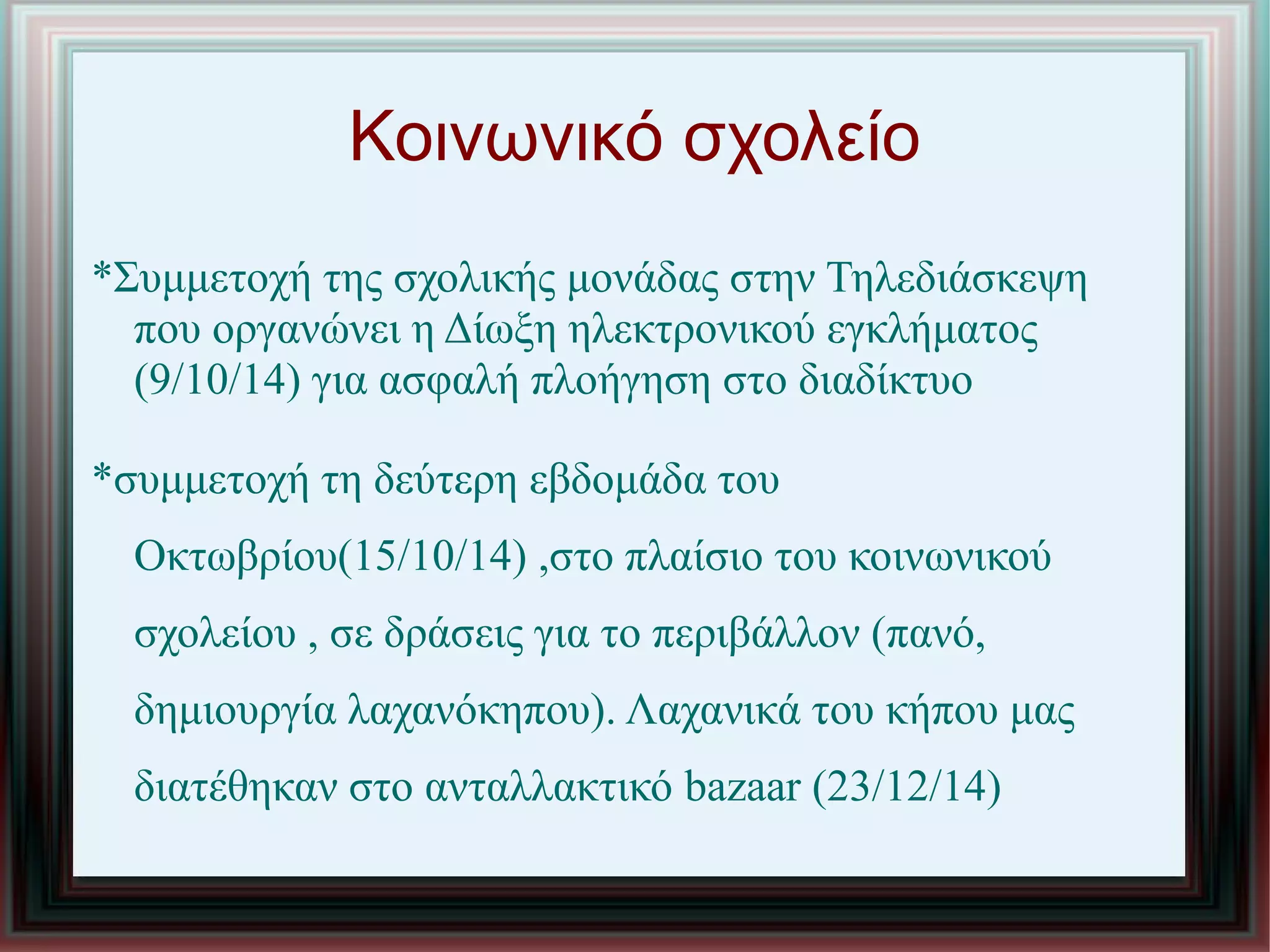 Κοινωνικό σχολείο
*Συμμετοχή της σχολικής μονάδας στην Τηλεδιάσκεψη
που οργανώνει η Δίωξη ηλεκτρονικού εγκλήματος
(9/10/14) για ασφαλή πλοήγηση στο διαδίκτυο
*συμμετοχή τη δεύτερη εβδομάδα του
Οκτωβρίου(15/10/14) ,στο πλαίσιο του κοινωνικού
σχολείου , σε δράσεις για το περιβάλλον (πανό,
δημιουργία λαχανόκηπου). Λαχανικά του κήπου μας
διατέθηκαν στο ανταλλακτικό bazaar (23/12/14)
 