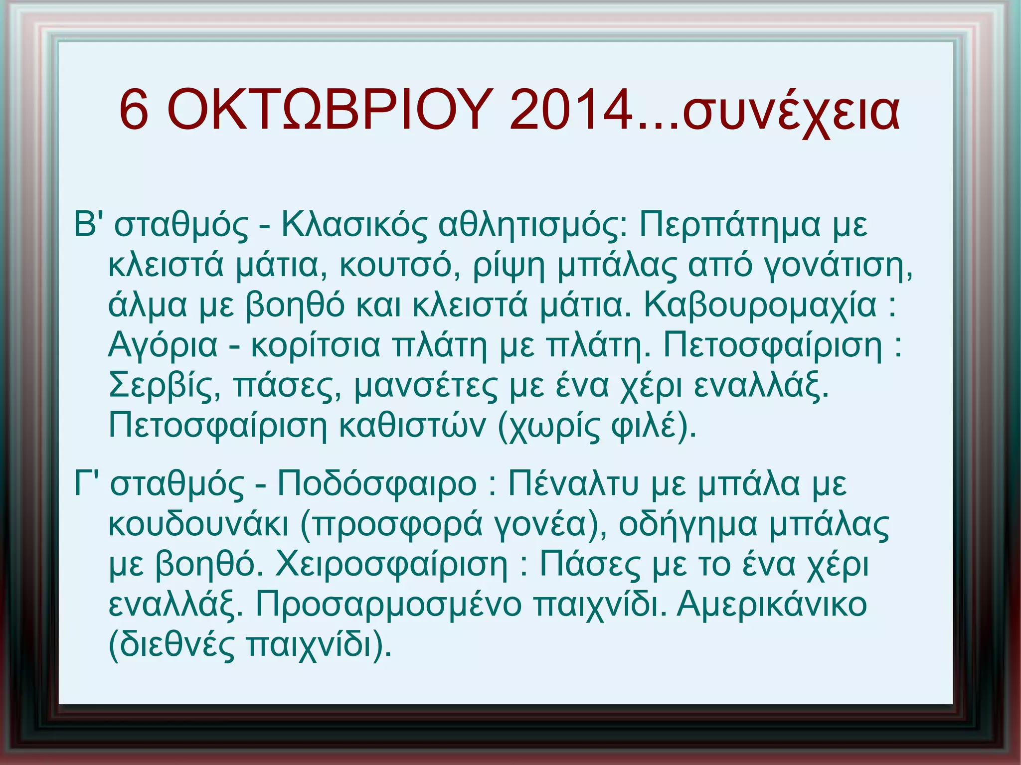 6 ΟΚΤΩΒΡΙΟΥ 2014...συνέχεια
Β' σταθμός - Κλασικός αθλητισμός: Περπάτημα με
κλειστά μάτια, κουτσό, ρίψη μπάλας από γονάτιση,
άλμα με βοηθό και κλειστά μάτια. Καβουρομαχία :
Αγόρια - κορίτσια πλάτη με πλάτη. Πετοσφαίριση :
Σερβίς, πάσες, μανσέτες με ένα χέρι εναλλάξ.
Πετοσφαίριση καθιστών (χωρίς φιλέ).
Γ' σταθμός - Ποδόσφαιρο : Πέναλτυ με μπάλα με
κουδουνάκι (προσφορά γονέα), οδήγημα μπάλας
με βοηθό. Χειροσφαίριση : Πάσες με το ένα χέρι
εναλλάξ. Προσαρμοσμένο παιχνίδι. Αμερικάνικο
(διεθνές παιχνίδι).
 