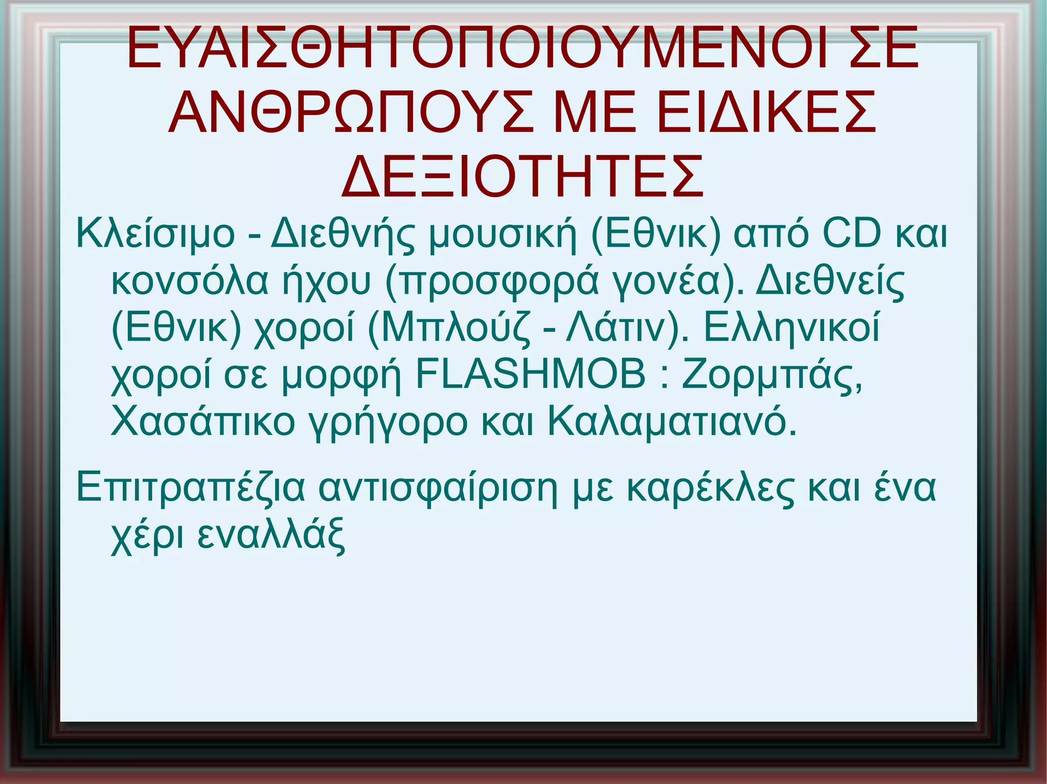 ΕΥΑΙΣΘΗΤΟΠΟΙΟΥΜΕΝΟΙ ΣΕ
ΑΝΘΡΩΠΟΥΣ ΜΕ ΕΙΔΙΚΕΣ
ΔΕΞΙΟΤΗΤΕΣ
Κλείσιμο - Διεθνής μουσική (Εθνικ) από CD και
κονσόλα ήχου (προσφορά γονέα). Διεθνείς
(Εθνικ) χοροί (Μπλούζ - Λάτιν). Ελληνικοί
χοροί σε μορφή FLASHMOB : Ζορμπάς,
Χασάπικο γρήγορο και Καλαματιανό.
Επιτραπέζια αντισφαίριση με καρέκλες και ένα
χέρι εναλλάξ
 