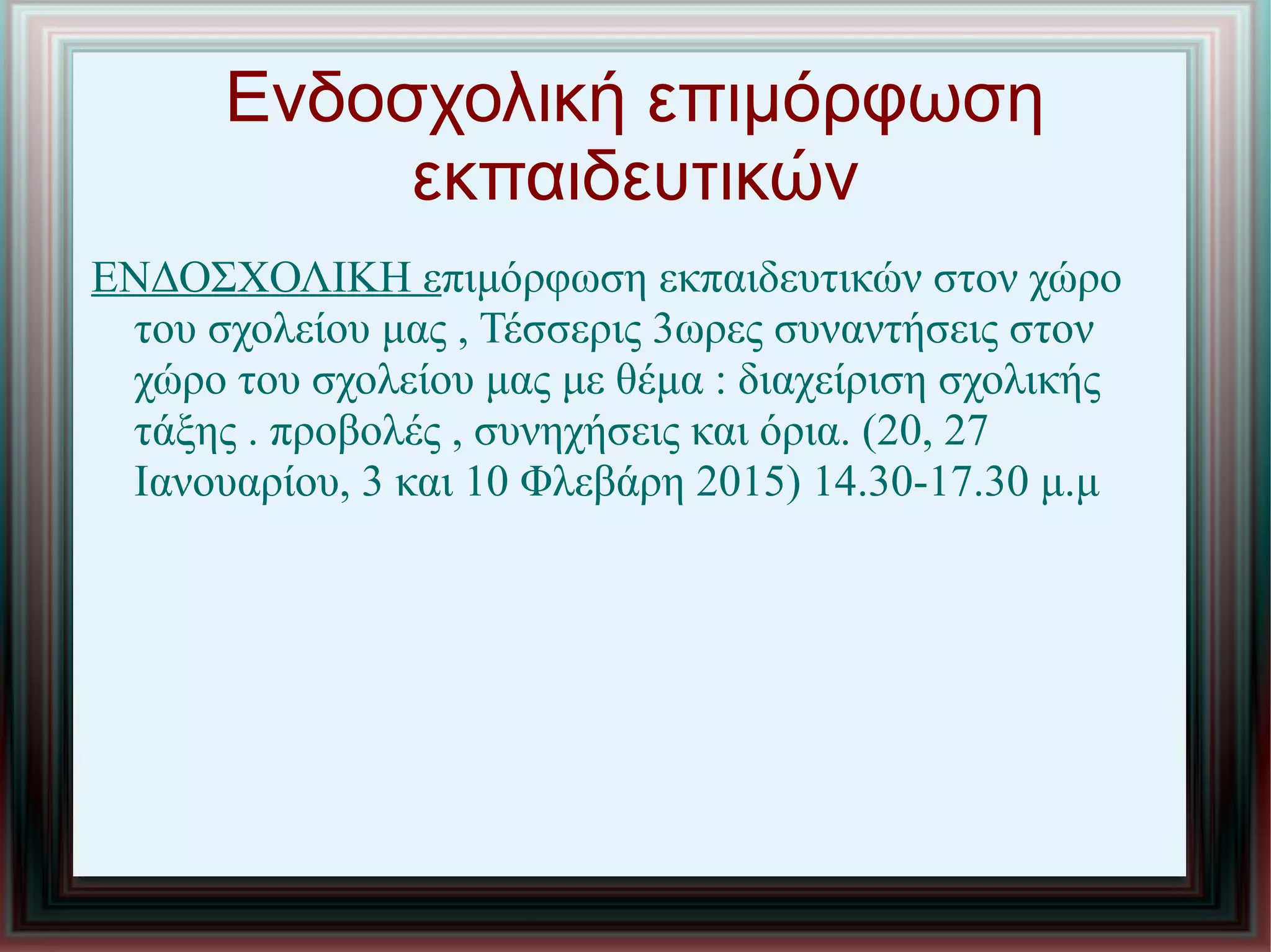Ενδοσχολική επιμόρφωση
εκπαιδευτικών
ΕΝΔΟΣΧΟΛΙΚΗ επιμόρφωση εκπαιδευτικών στον χώρο
του σχολείου μας , Τέσσερις 3ωρες συναντήσεις στον
χώρο του σχολείου μας με θέμα : διαχείριση σχολικής
τάξης . προβολές , συνηχήσεις και όρια. (20, 27
Ιανουαρίου, 3 και 10 Φλεβάρη 2015) 14.30-17.30 μ.μ
 