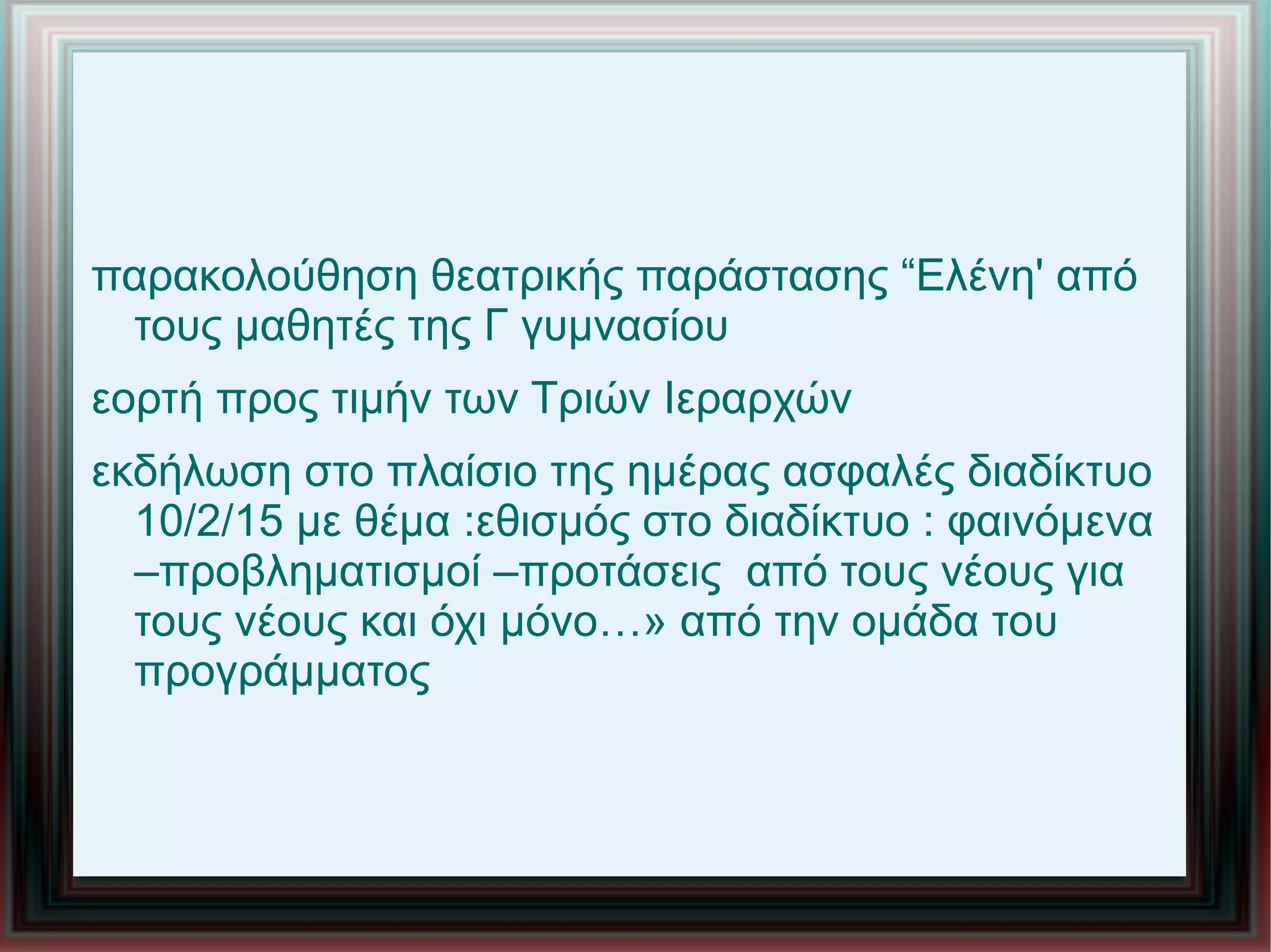 παρακολούθηση θεατρικής παράστασης “Ελένη' από
τους μαθητές της Γ γυμνασίου
εορτή προς τιμήν των Τριών Ιεραρχών
εκδήλωση στο πλαίσιο της ημέρας ασφαλές διαδίκτυο
10/2/15 με θέμα :εθισμός στο διαδίκτυο : φαινόμενα
–προβληματισμοί –προτάσεις από τους νέους για
τους νέους και όχι μόνο…» από την ομάδα του
προγράμματος
 
