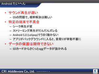 Copyright ©CRI Middleware Co., Ltd.
Android たいへん
• サウンド再生が遅い
– OSの問題で、根幹解決は難しい
• 特定の端末で不具合
– シーク再生が変
– ストリーミング再生がだんだんズレる
– Android 5.0 (Lolipop)でうまく動かない
– アプリがバックグラウンドに入ると、音周りが挙動不審に
• データの保護は期待できない
– SDカードからさくっとoggデータが抜かれる
 