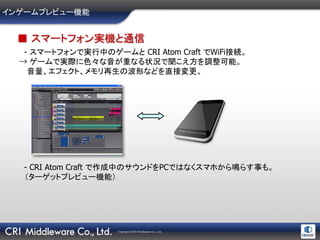 Copyright ©CRI Middleware Co., Ltd.
インゲームプレビュー機能
■ スマートフォン実機と通信
- スマートフォンで実行中のゲームと CRI Atom Craft でWiFi接続。
→ ゲームで実際に色々な音が重なる状況で聞こえ方を調整可能。
音量、エフェクト、メモリ再生の波形などを直接変更。
- CRI Atom Craft で作成中のサウンドをPCではなくスマホから鳴らす事も。
（ターゲットプレビュー機能）
 