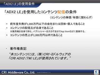 Copyright ©CRI Middleware Co., Ltd.
「ADX2 LE」の使用条件
• 前年度年商が1,000万円以下の会社または団体・個人であること
• コンテンツの配信元が自身であること
※販売権を自身で持ち、パブリッシャーを介さず自分でApp Storeなどに登録する。
• コンテンツの売上が1,000万円以内であること
「ADX2 LE」を使用したコンテンツ配信の条件
（コンテンツの無償/有償に関わらず)
“本コンテンツには、（株）ＣＲＩ・ミドルウェアの
「CRI ADX2 (TM) LE」が使用されています。”
• 著作権表記
 