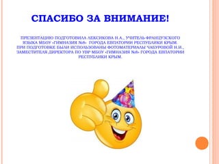 СПАСИБО ЗА ВНИМАНИЕ!
ПРЕЗЕНТАЦИЮ ПОДГОТОВИЛА ЛЕКСИКОВА Н.А., УЧИТЕЛЬ ФРАНЦУЗСКОГО
ЯЗЫКА МБОУ «ГИМНАЗИЯ №8» ГОРОДА ЕВПАТОРИИ РЕСПУБЛИКИ КРЫМ.
ПРИ ПОДГОТОВКЕ БЫЛИ ИСПОЛЬЗОВАНЫ ФОТОМАТЕРИАЛЫ ЧАБУРОВОЙ Н.И.,
ЗАМЕСТИТЕЛЯ ДИРЕКТОРА ПО УВР МБОУ «ГИМНАЗИЯ №8» ГОРОДА ЕВПАТОРИИ
РЕСПУБЛИКИ КРЫМ.
 