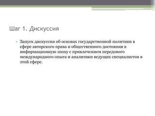 Шаг 1. Дискуссия
• Запуск дискуссии об основах государственной политики в
сфере авторского права и общественного достояния в
информационную эпоху с привлечением передового
международного опыта и аналитики ведущих специалистов в
этой сфере.
 